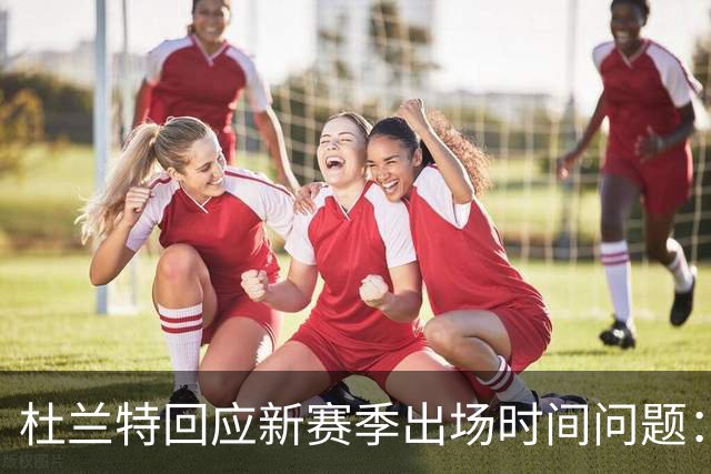 杜兰特回应新赛季出场时间问题：我依然能打满全场